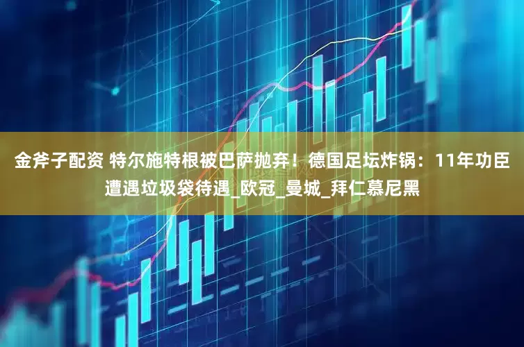 金斧子配资 特尔施特根被巴萨抛弃！德国足坛炸锅：11年功臣遭遇垃圾袋待遇_欧冠_曼城_拜仁慕尼黑