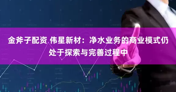 金斧子配资 伟星新材：净水业务的商业模式仍处于探索与完善过程中
