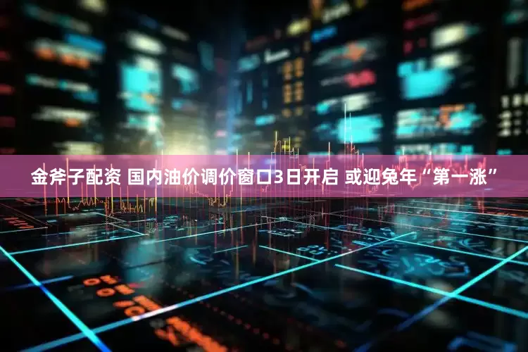 金斧子配资 国内油价调价窗口3日开启 或迎兔年“第一涨”