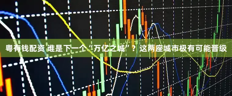 粤有钱配资 谁是下一个“万亿之城”？这两座城市极有可能晋级