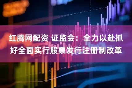红腾网配资 证监会：全力以赴抓好全面实行股票发行注册制改革